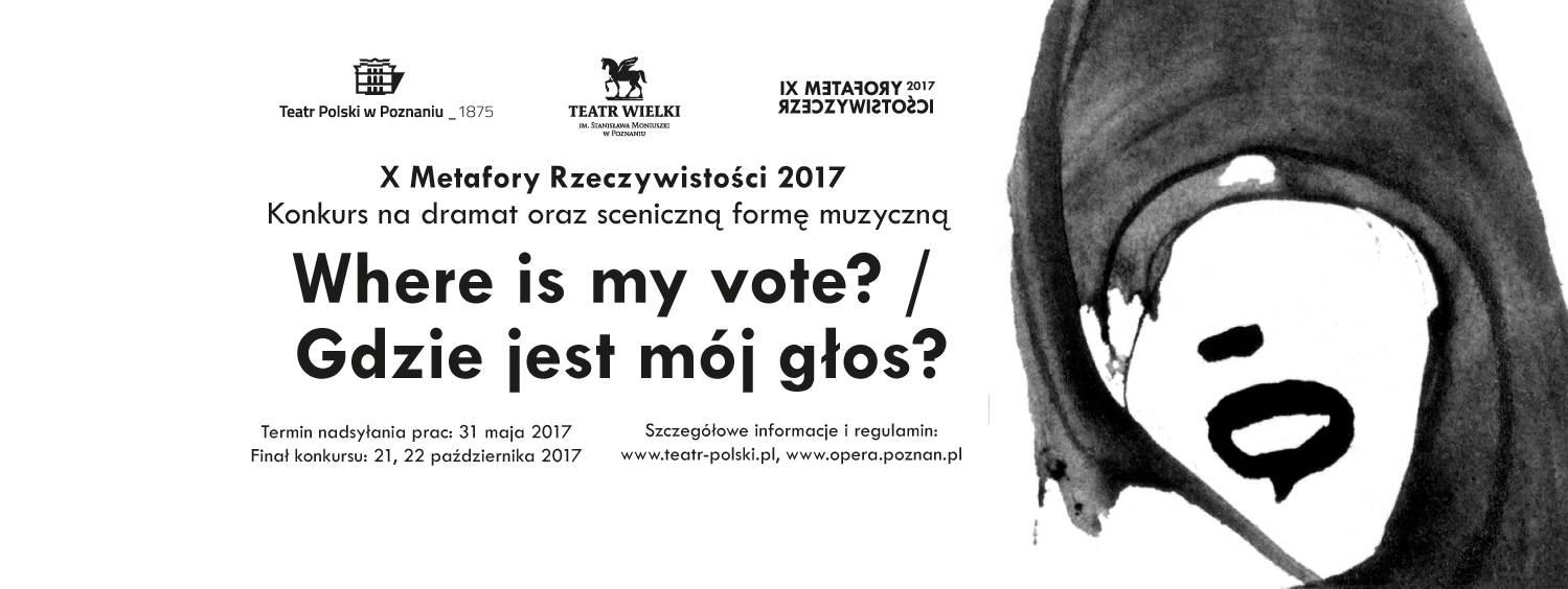 PLAKAT KONKURSU X METAFORY RZECZYWISTOŚCI 2017. Z PRAWEJ STRONY GRAFIKA PRZEDSTAWIAJĄCA TWARZ KOBIETY W CHUŚCIE, POZBAWIONĄ OCZU, Z SZEROKO OTWARTYMI NIEMYMI USTAMI. NA ŚRODKU CZARNY NAPIS NA BIAŁYM TLE W JĘZYKU POLSKIM I ANGIELSKIM - GDZIE JEST MÓJ GŁOS. POWYŻEJ LOGOTYPY TEATRU POLSKIEGO W POZNANIU, TEATRU WIELKIEGO W POZNANIU I X METAFOR RZECZYWISTOŚCI 2017