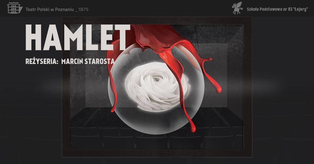 BIAŁY NAPIS HAMLET, REŻYSERIA MARCIN STAROSTA, NA TLE SZAREGO ZDJĘCIA PRZEDSTAWIAJĄCEGO UNOSZĄCĄ SIĘ NAD TEATRALNĄ SALĄ PÓŁPRZEZROCZYSTĄ KULĄ Z BIAŁĄ RÓŻĄ I CZERWONYM ROZLANYM PŁYNEM. W LEWYM GÓRNYM ROGU LOGO TEATRU POLSKIEGO W POZNANIU, W PRAWYM GÓRNYM ROGU LOGOTYP SZKOŁY PODSTAWOWEJ NR 83 ŁEJERY